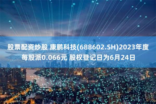 股票配资炒股 康鹏科技(688602.SH)2023年度每股派0.066元 股权登记日为6月24日