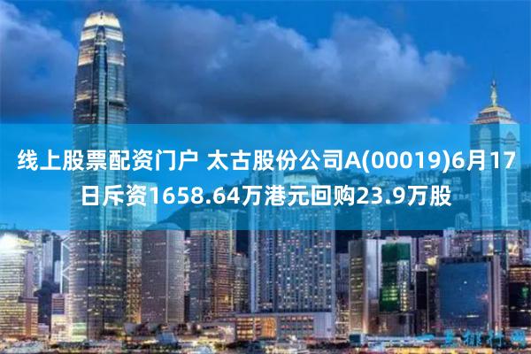 线上股票配资门户 太古股份公司A(00019)6月17日斥资1658.64万港元回购23.9万股