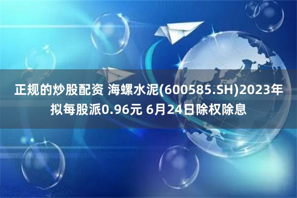 正规的炒股配资 海螺水泥(600585.SH)2023年拟每股派0.96元 6月24日除权除息