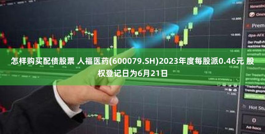 怎样购买配债股票 人福医药(600079.SH)2023年度每股派0.46元 股权登记日为6月21日