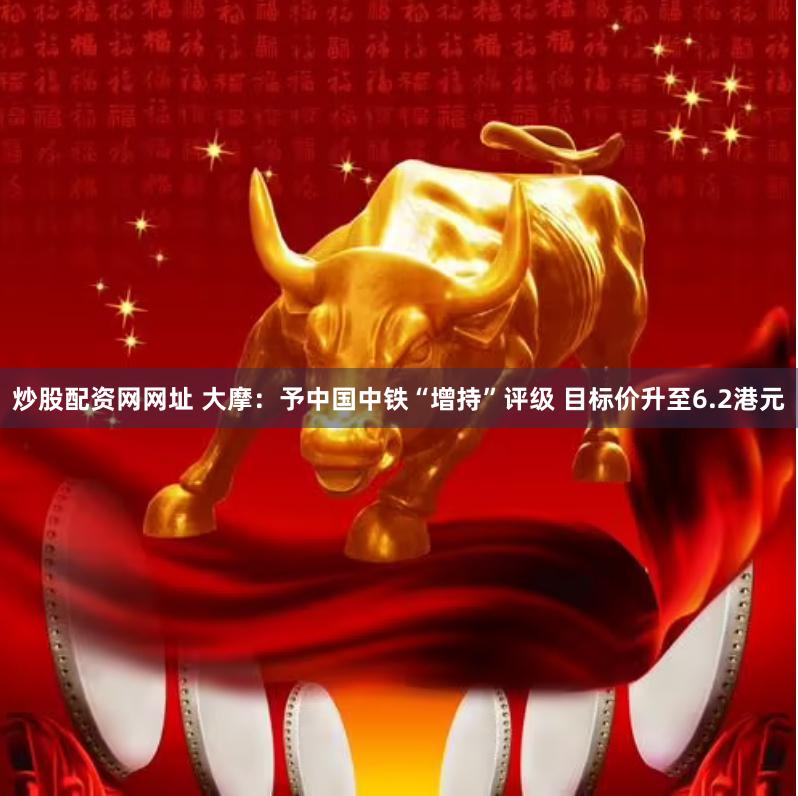 炒股配资网网址 大摩：予中国中铁“增持”评级 目标价升至6.2港元