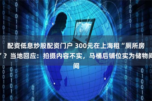 配资低息炒股配资门户 300元在上海租“厕所房”？当地回应：拍摄内容不实，马桶后铺位实为储物间