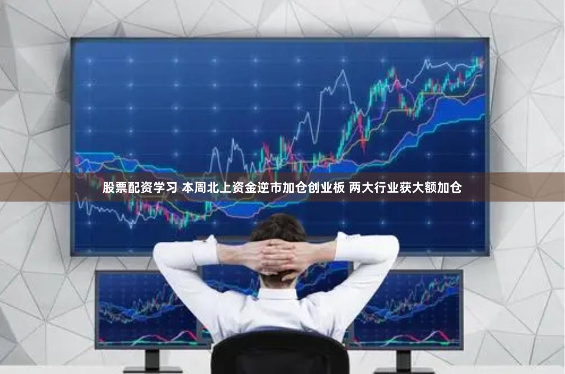 股票配资学习 本周北上资金逆市加仓创业板 两大行业获大额加仓