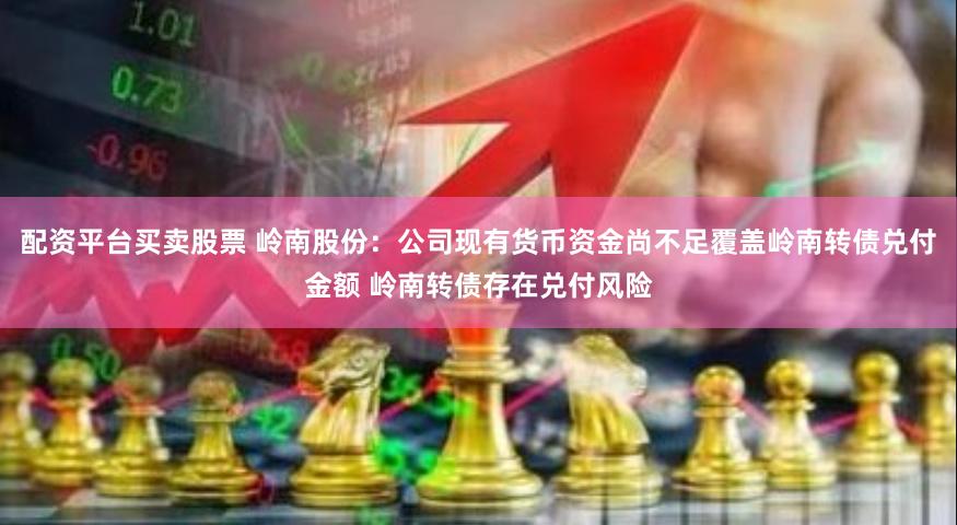 配资平台买卖股票 岭南股份：公司现有货币资金尚不足覆盖岭南转债兑付金额 岭南转债存在兑付风险