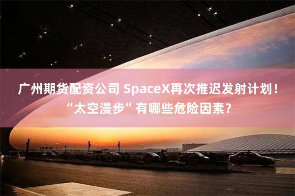 广州期货配资公司 SpaceX再次推迟发射计划！“太空漫步”有哪些危险因素？