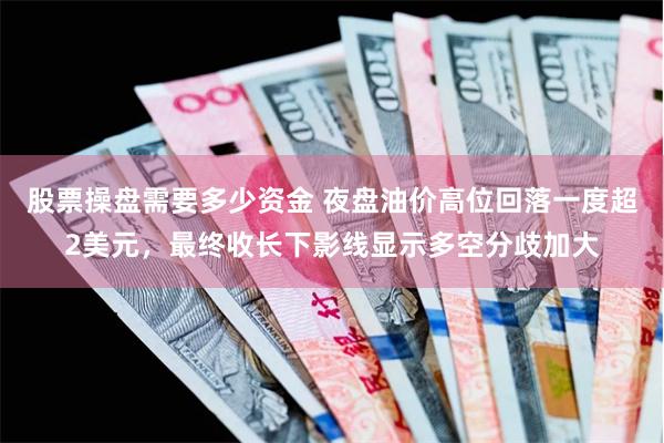 股票操盘需要多少资金 夜盘油价高位回落一度超2美元，最终收长下影线显示多空分歧加大