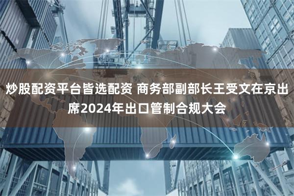 炒股配资平台皆选配资 商务部副部长王受文在京出席2024年出口管制合规大会