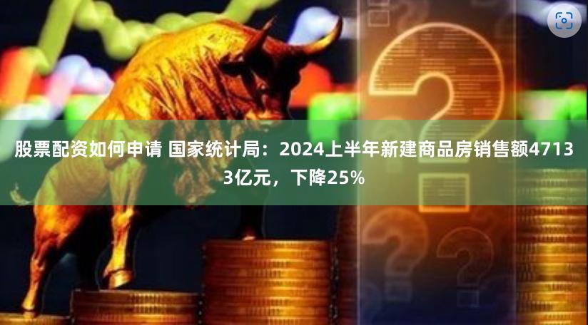 股票配资如何申请 国家统计局：2024上半年新建商品房销售额47133亿元，下降25%