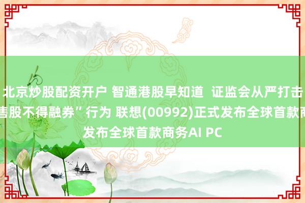 北京炒股配资开户 智通港股早知道  证监会从严打击违反“限售股不得融券”行为 联想(00992)正式发布全球首款商务AI PC