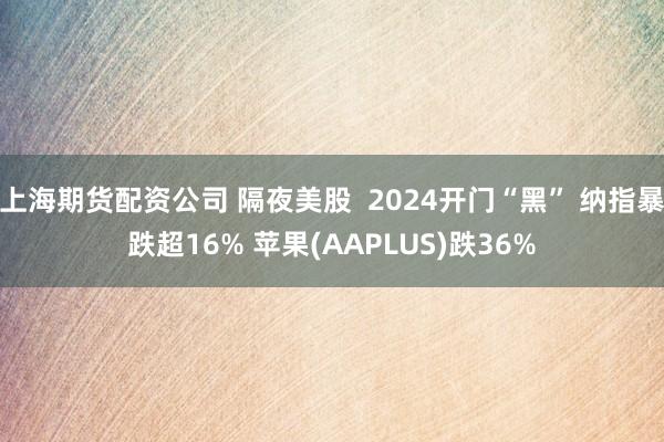 上海期货配资公司 隔夜美股  2024开门“黑” 纳指暴跌超16% 苹果(AAPLUS)跌36%