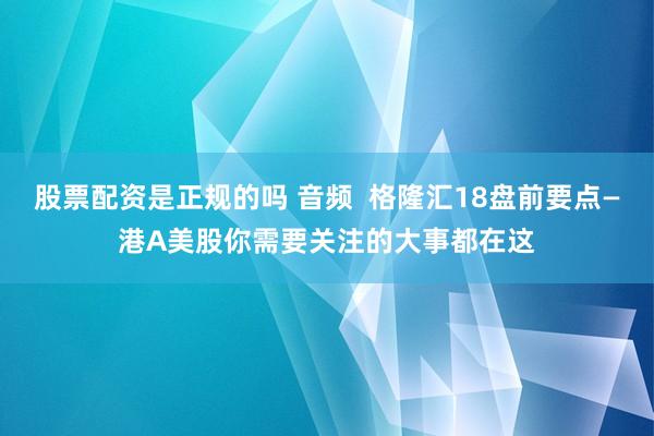 股票配资是正规的吗 音频  格隆汇18盘前要点—港A美股你需要关注的大事都在这