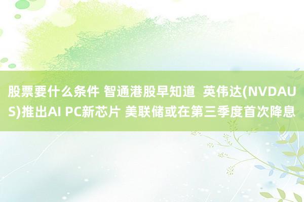 股票要什么条件 智通港股早知道  英伟达(NVDAUS)推出AI PC新芯片 美联储或在第三季度首次降息