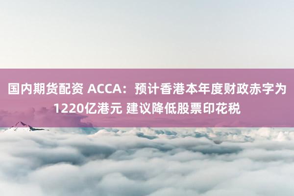 国内期货配资 ACCA：预计香港本年度财政赤字为1220亿港元 建议降低股票印花税