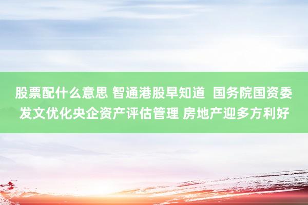 股票配什么意思 智通港股早知道  国务院国资委发文优化央企资产评估管理 房地产迎多方利好