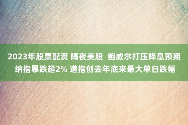 2023年股票配资 隔夜美股  鲍威尔打压降息预期 纳指暴跌超2% 道指创去年底来最大单日跌幅