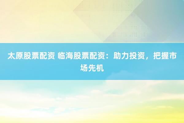 太原股票配资 临海股票配资：助力投资，把握市场先机