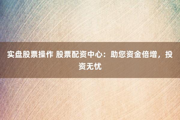 实盘股票操作 股票配资中心：助您资金倍增，投资无忧