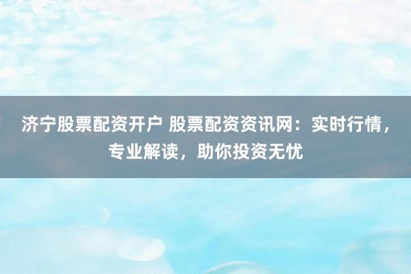 济宁股票配资开户 股票配资资讯网：实时行情，专业解读，助你投资无忧