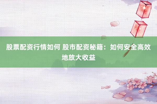 股票配资行情如何 股市配资秘籍：如何安全高效地放大收益