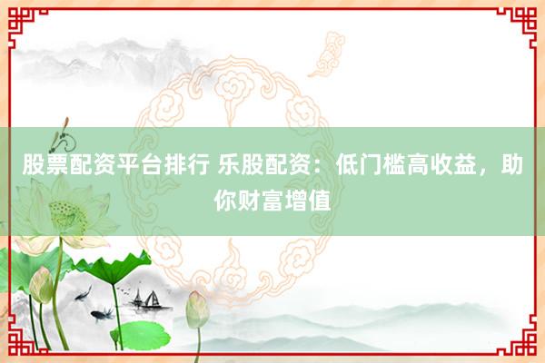 股票配资平台排行 乐股配资：低门槛高收益，助你财富增值