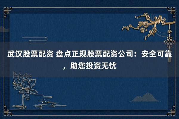 武汉股票配资 盘点正规股票配资公司：安全可靠，助您投资无忧