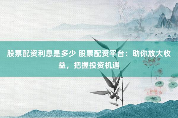 股票配资利息是多少 股票配资平台：助你放大收益，把握投资机遇