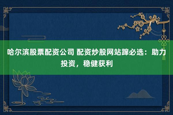 哈尔滨股票配资公司 配资炒股网站蹿必选：助力投资，稳健获利