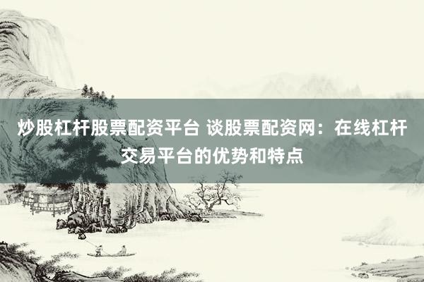 炒股杠杆股票配资平台 谈股票配资网：在线杠杆交易平台的优势和特点