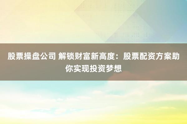 股票操盘公司 解锁财富新高度：股票配资方案助你实现投资梦想