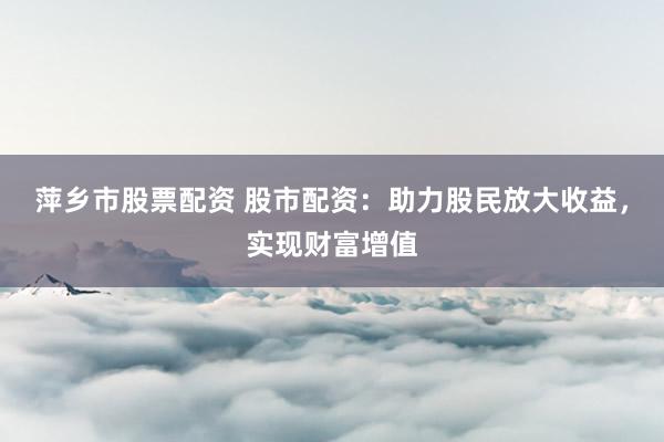 萍乡市股票配资 股市配资：助力股民放大收益，实现财富增值