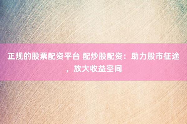 正规的股票配资平台 配炒股配资：助力股市征途，放大收益空间