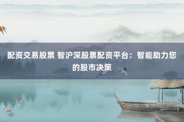 配资交易股票 智沪深股票配资平台：智能助力您的股市决策