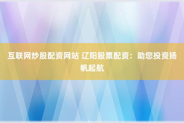 互联网炒股配资网站 辽阳股票配资：助您投资扬帆起航