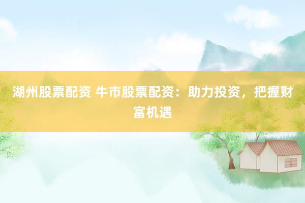 湖州股票配资 牛市股票配资：助力投资，把握财富机遇