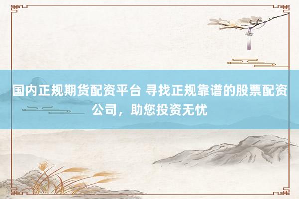 国内正规期货配资平台 寻找正规靠谱的股票配资公司，助您投资无忧