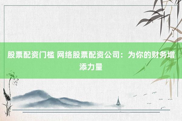 股票配资门槛 网络股票配资公司：为你的财务增添力量