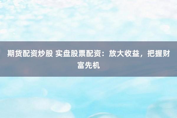 期货配资炒股 实盘股票配资：放大收益，把握财富先机
