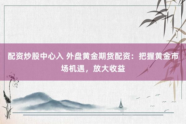 配资炒股中心入 外盘黄金期货配资：把握黄金市场机遇，放大收益