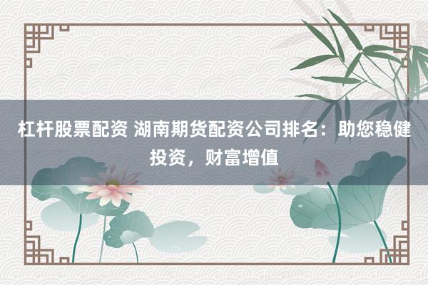 杠杆股票配资 湖南期货配资公司排名：助您稳健投资，财富增值
