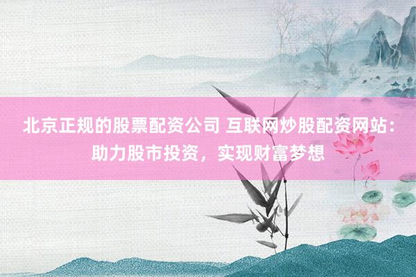 北京正规的股票配资公司 互联网炒股配资网站：助力股市投资，实现财富梦想