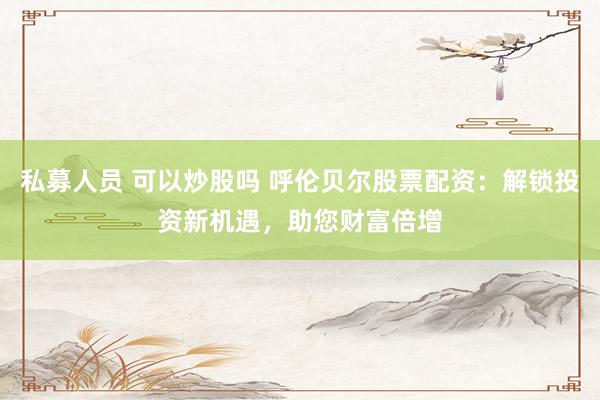 私募人员 可以炒股吗 呼伦贝尔股票配资：解锁投资新机遇，助您财富倍增