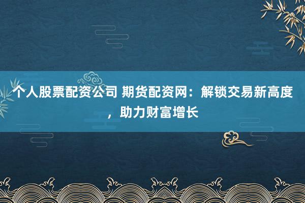 个人股票配资公司 期货配资网：解锁交易新高度，助力财富增长