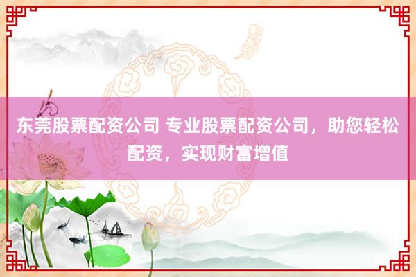 东莞股票配资公司 专业股票配资公司，助您轻松配资，实现财富增值