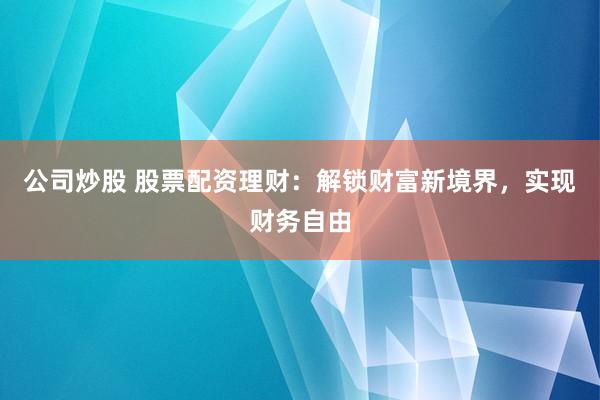 公司炒股 股票配资理财：解锁财富新境界，实现财务自由