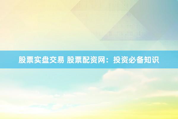 股票实盘交易 股票配资网：投资必备知识
