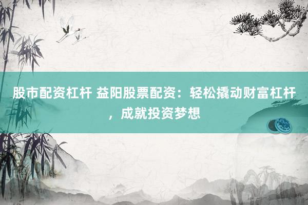 股市配资杠杆 益阳股票配资：轻松撬动财富杠杆，成就投资梦想