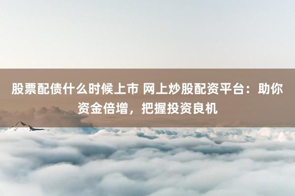 股票配债什么时候上市 网上炒股配资平台：助你资金倍增，把握投资良机
