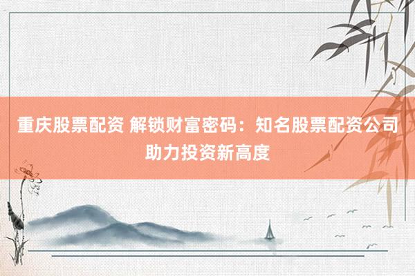 重庆股票配资 解锁财富密码：知名股票配资公司助力投资新高度
