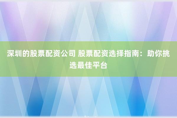 深圳的股票配资公司 股票配资选择指南：助你挑选最佳平台