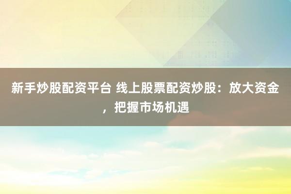 新手炒股配资平台 线上股票配资炒股：放大资金，把握市场机遇